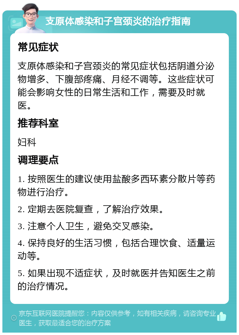 支原体感染和子宫颈炎的治疗指南 常见症状 支原体感染和子宫颈炎的常见症状包括阴道分泌物增多、下腹部疼痛、月经不调等。这些症状可能会影响女性的日常生活和工作，需要及时就医。 推荐科室 妇科 调理要点 1. 按照医生的建议使用盐酸多西环素分散片等药物进行治疗。 2. 定期去医院复查，了解治疗效果。 3. 注意个人卫生，避免交叉感染。 4. 保持良好的生活习惯，包括合理饮食、适量运动等。 5. 如果出现不适症状，及时就医并告知医生之前的治疗情况。