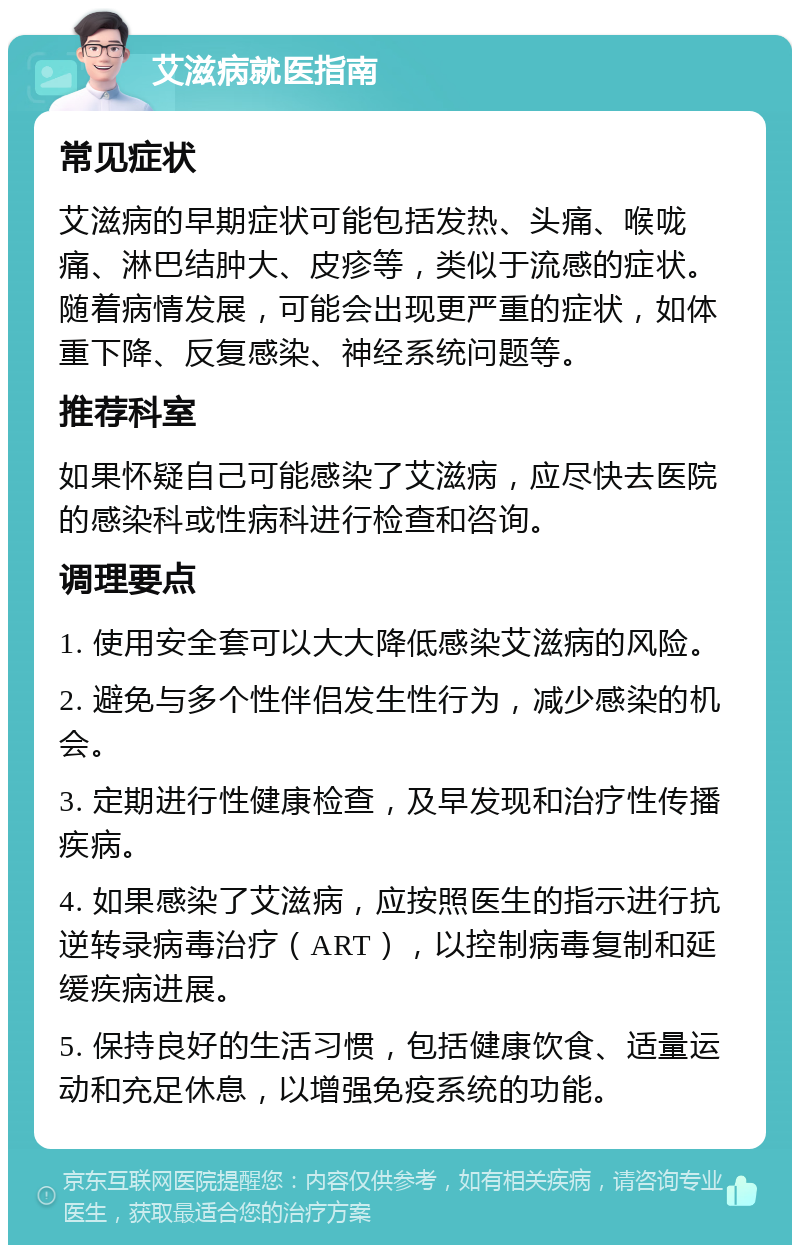 艾滋病就医指南 常见症状 艾滋病的早期症状可能包括发热、头痛、喉咙痛、淋巴结肿大、皮疹等，类似于流感的症状。随着病情发展，可能会出现更严重的症状，如体重下降、反复感染、神经系统问题等。 推荐科室 如果怀疑自己可能感染了艾滋病，应尽快去医院的感染科或性病科进行检查和咨询。 调理要点 1. 使用安全套可以大大降低感染艾滋病的风险。 2. 避免与多个性伴侣发生性行为，减少感染的机会。 3. 定期进行性健康检查，及早发现和治疗性传播疾病。 4. 如果感染了艾滋病，应按照医生的指示进行抗逆转录病毒治疗（ART），以控制病毒复制和延缓疾病进展。 5. 保持良好的生活习惯，包括健康饮食、适量运动和充足休息，以增强免疫系统的功能。