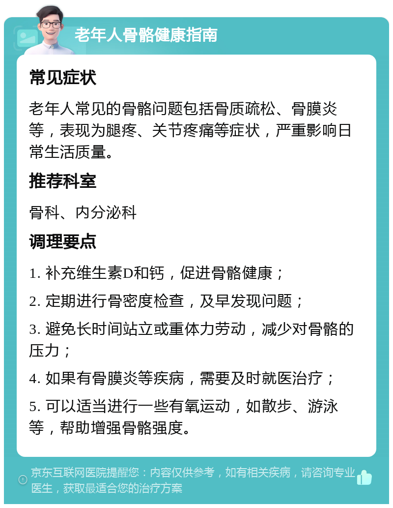 老年人骨骼健康指南 常见症状 老年人常见的骨骼问题包括骨质疏松、骨膜炎等，表现为腿疼、关节疼痛等症状，严重影响日常生活质量。 推荐科室 骨科、内分泌科 调理要点 1. 补充维生素D和钙，促进骨骼健康； 2. 定期进行骨密度检查，及早发现问题； 3. 避免长时间站立或重体力劳动，减少对骨骼的压力； 4. 如果有骨膜炎等疾病，需要及时就医治疗； 5. 可以适当进行一些有氧运动，如散步、游泳等，帮助增强骨骼强度。