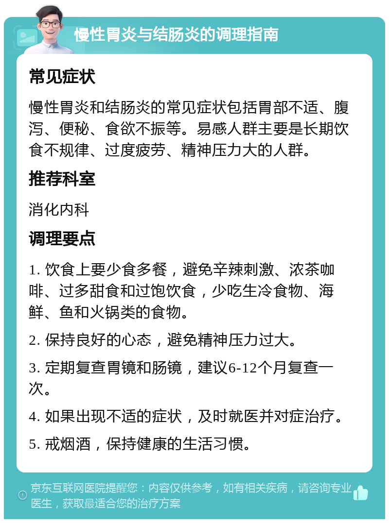 慢性胃炎与结肠炎的调理指南 常见症状 慢性胃炎和结肠炎的常见症状包括胃部不适、腹泻、便秘、食欲不振等。易感人群主要是长期饮食不规律、过度疲劳、精神压力大的人群。 推荐科室 消化内科 调理要点 1. 饮食上要少食多餐，避免辛辣刺激、浓茶咖啡、过多甜食和过饱饮食，少吃生冷食物、海鲜、鱼和火锅类的食物。 2. 保持良好的心态，避免精神压力过大。 3. 定期复查胃镜和肠镜，建议6-12个月复查一次。 4. 如果出现不适的症状，及时就医并对症治疗。 5. 戒烟酒，保持健康的生活习惯。