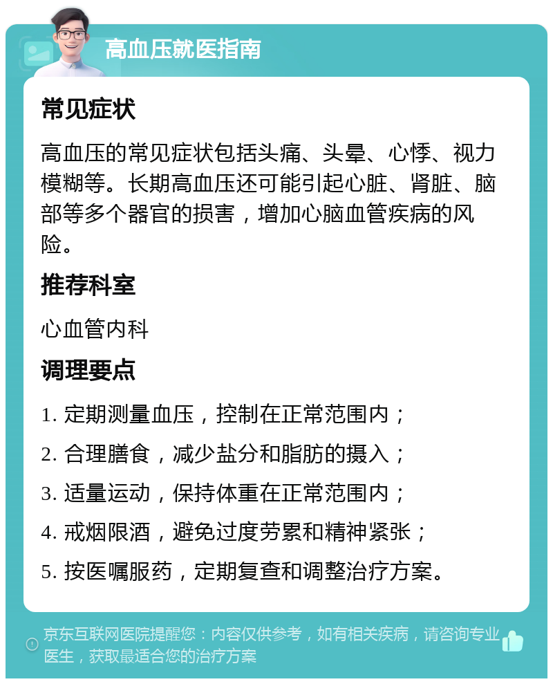 高血压就医指南 常见症状 高血压的常见症状包括头痛、头晕、心悸、视力模糊等。长期高血压还可能引起心脏、肾脏、脑部等多个器官的损害，增加心脑血管疾病的风险。 推荐科室 心血管内科 调理要点 1. 定期测量血压，控制在正常范围内； 2. 合理膳食，减少盐分和脂肪的摄入； 3. 适量运动，保持体重在正常范围内； 4. 戒烟限酒，避免过度劳累和精神紧张； 5. 按医嘱服药，定期复查和调整治疗方案。