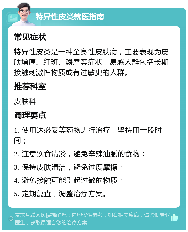 特异性皮炎就医指南 常见症状 特异性皮炎是一种全身性皮肤病，主要表现为皮肤增厚、红斑、鳞屑等症状，易感人群包括长期接触刺激性物质或有过敏史的人群。 推荐科室 皮肤科 调理要点 1. 使用达必妥等药物进行治疗，坚持用一段时间； 2. 注意饮食清淡，避免辛辣油腻的食物； 3. 保持皮肤清洁，避免过度摩擦； 4. 避免接触可能引起过敏的物质； 5. 定期复查，调整治疗方案。