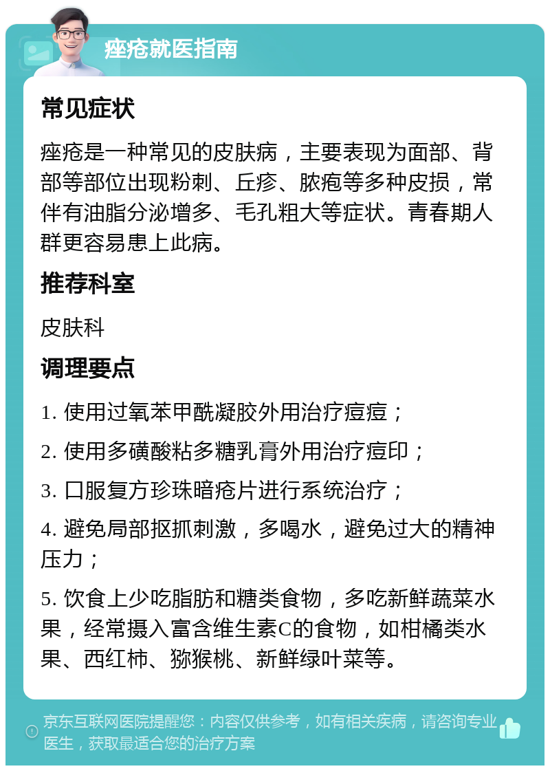 痤疮就医指南 常见症状 痤疮是一种常见的皮肤病，主要表现为面部、背部等部位出现粉刺、丘疹、脓疱等多种皮损，常伴有油脂分泌增多、毛孔粗大等症状。青春期人群更容易患上此病。 推荐科室 皮肤科 调理要点 1. 使用过氧苯甲酰凝胶外用治疗痘痘； 2. 使用多磺酸粘多糖乳膏外用治疗痘印； 3. 口服复方珍珠暗疮片进行系统治疗； 4. 避免局部抠抓刺激，多喝水，避免过大的精神压力； 5. 饮食上少吃脂肪和糖类食物，多吃新鲜蔬菜水果，经常摄入富含维生素C的食物，如柑橘类水果、西红柿、猕猴桃、新鲜绿叶菜等。