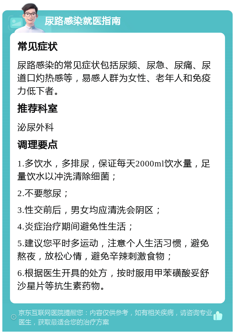 尿路感染就医指南 常见症状 尿路感染的常见症状包括尿频、尿急、尿痛、尿道口灼热感等，易感人群为女性、老年人和免疫力低下者。 推荐科室 泌尿外科 调理要点 1.多饮水，多排尿，保证每天2000ml饮水量，足量饮水以冲洗清除细菌； 2.不要憋尿； 3.性交前后，男女均应清洗会阴区； 4.炎症治疗期间避免性生活； 5.建议您平时多运动，注意个人生活习惯，避免熬夜，放松心情，避免辛辣刺激食物； 6.根据医生开具的处方，按时服用甲苯磺酸妥舒沙星片等抗生素药物。