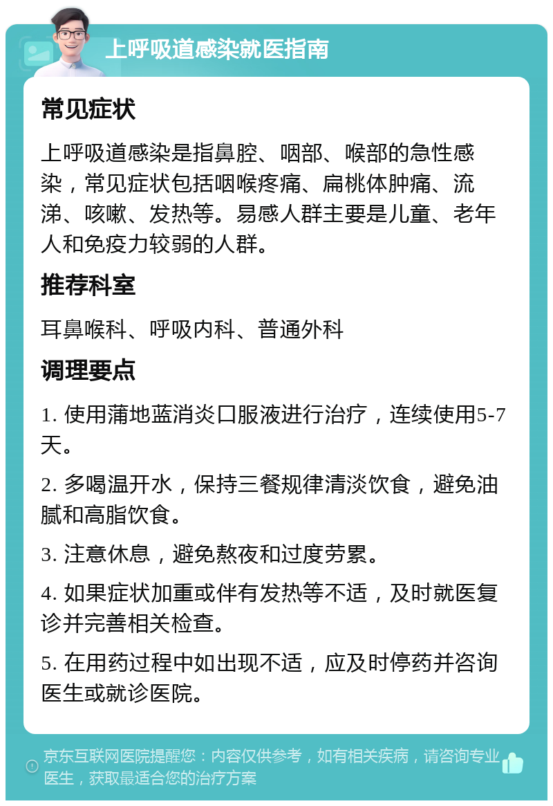 上呼吸道感染就医指南 常见症状 上呼吸道感染是指鼻腔、咽部、喉部的急性感染，常见症状包括咽喉疼痛、扁桃体肿痛、流涕、咳嗽、发热等。易感人群主要是儿童、老年人和免疫力较弱的人群。 推荐科室 耳鼻喉科、呼吸内科、普通外科 调理要点 1. 使用蒲地蓝消炎口服液进行治疗，连续使用5-7天。 2. 多喝温开水，保持三餐规律清淡饮食，避免油腻和高脂饮食。 3. 注意休息，避免熬夜和过度劳累。 4. 如果症状加重或伴有发热等不适，及时就医复诊并完善相关检查。 5. 在用药过程中如出现不适，应及时停药并咨询医生或就诊医院。