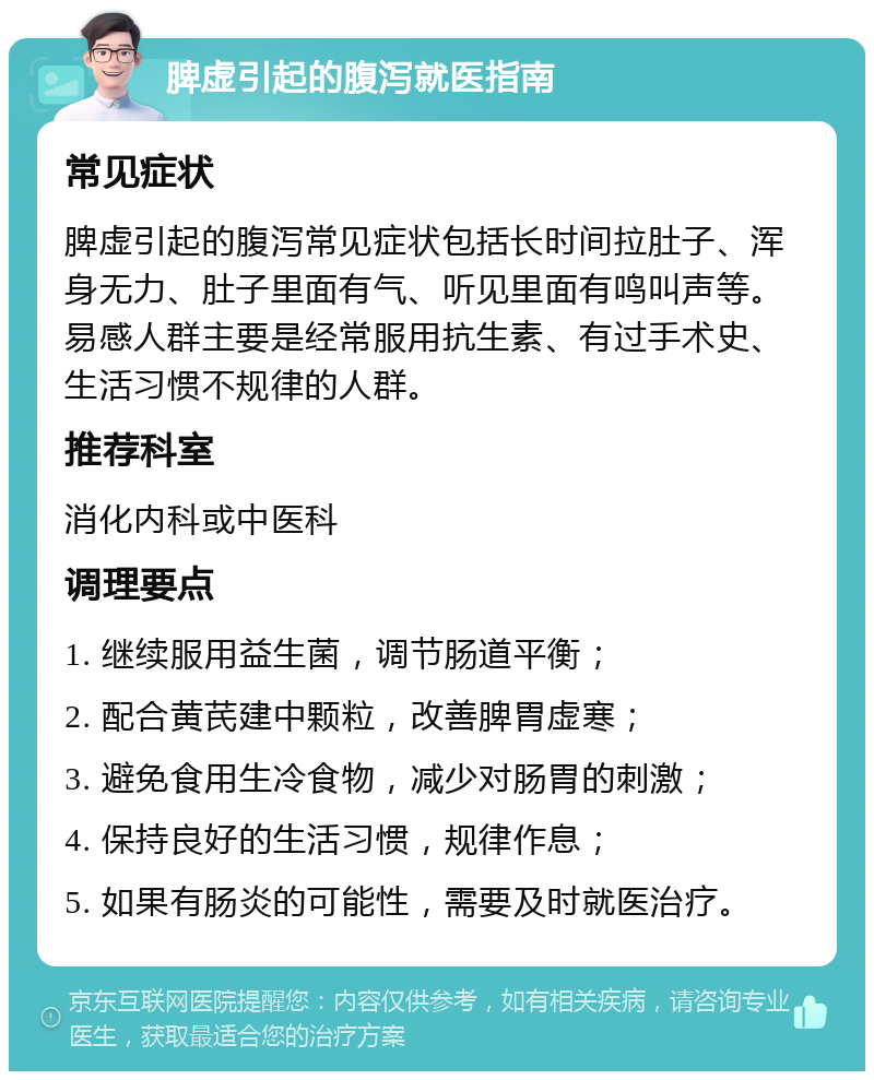 脾虚引起的腹泻就医指南 常见症状 脾虚引起的腹泻常见症状包括长时间拉肚子、浑身无力、肚子里面有气、听见里面有鸣叫声等。易感人群主要是经常服用抗生素、有过手术史、生活习惯不规律的人群。 推荐科室 消化内科或中医科 调理要点 1. 继续服用益生菌，调节肠道平衡； 2. 配合黄芪建中颗粒，改善脾胃虚寒； 3. 避免食用生冷食物，减少对肠胃的刺激； 4. 保持良好的生活习惯，规律作息； 5. 如果有肠炎的可能性，需要及时就医治疗。