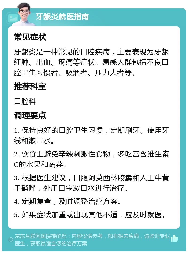 牙龈炎就医指南 常见症状 牙龈炎是一种常见的口腔疾病，主要表现为牙龈红肿、出血、疼痛等症状。易感人群包括不良口腔卫生习惯者、吸烟者、压力大者等。 推荐科室 口腔科 调理要点 1. 保持良好的口腔卫生习惯，定期刷牙、使用牙线和漱口水。 2. 饮食上避免辛辣刺激性食物，多吃富含维生素C的水果和蔬菜。 3. 根据医生建议，口服阿莫西林胶囊和人工牛黄甲硝唑，外用口宝漱口水进行治疗。 4. 定期复查，及时调整治疗方案。 5. 如果症状加重或出现其他不适，应及时就医。