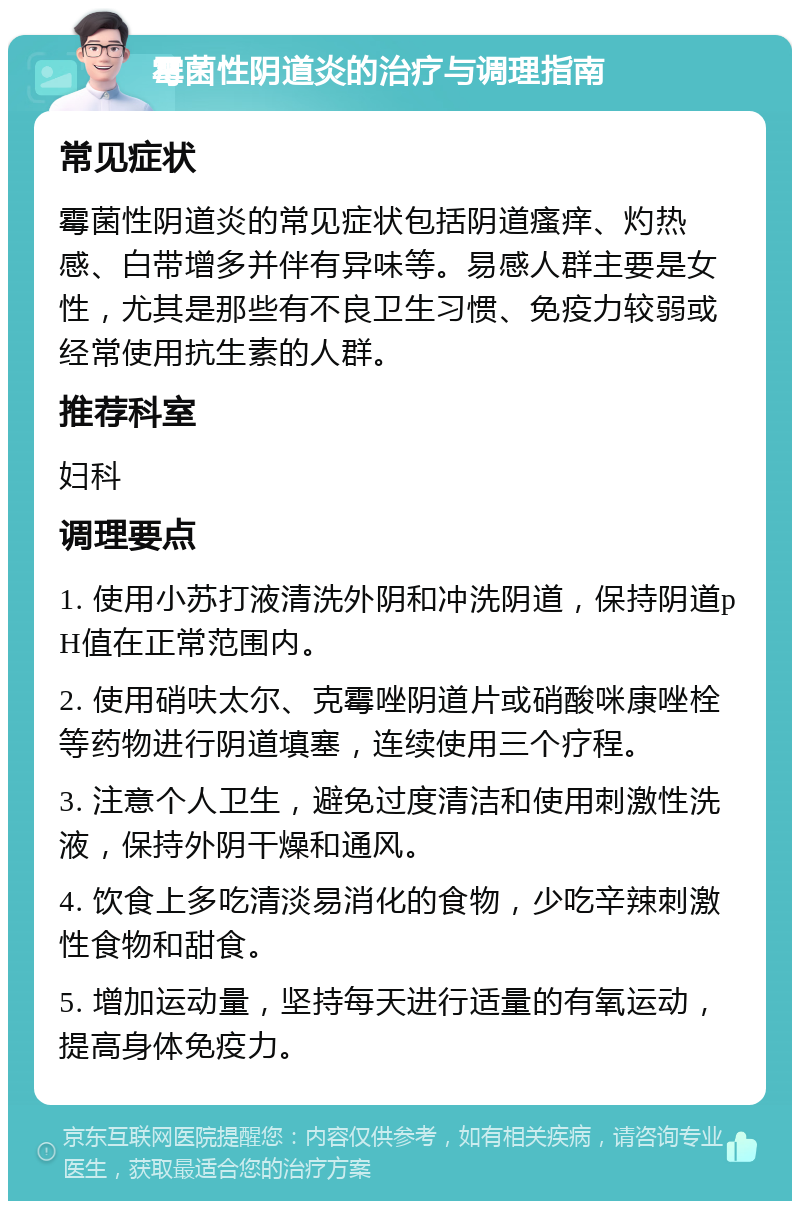 霉菌性阴道炎的治疗与调理指南 常见症状 霉菌性阴道炎的常见症状包括阴道瘙痒、灼热感、白带增多并伴有异味等。易感人群主要是女性，尤其是那些有不良卫生习惯、免疫力较弱或经常使用抗生素的人群。 推荐科室 妇科 调理要点 1. 使用小苏打液清洗外阴和冲洗阴道，保持阴道pH值在正常范围内。 2. 使用硝呋太尔、克霉唑阴道片或硝酸咪康唑栓等药物进行阴道填塞，连续使用三个疗程。 3. 注意个人卫生，避免过度清洁和使用刺激性洗液，保持外阴干燥和通风。 4. 饮食上多吃清淡易消化的食物，少吃辛辣刺激性食物和甜食。 5. 增加运动量，坚持每天进行适量的有氧运动，提高身体免疫力。