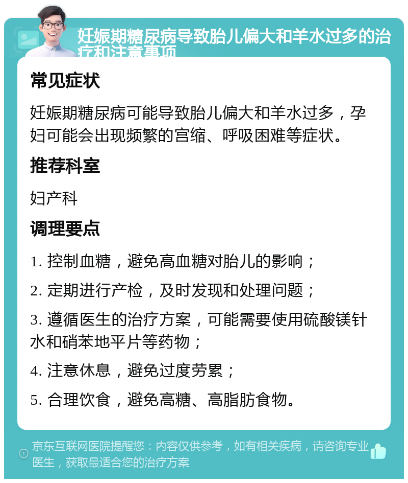 妊娠期糖尿病导致胎儿偏大和羊水过多的治疗和注意事项 常见症状 妊娠期糖尿病可能导致胎儿偏大和羊水过多，孕妇可能会出现频繁的宫缩、呼吸困难等症状。 推荐科室 妇产科 调理要点 1. 控制血糖，避免高血糖对胎儿的影响； 2. 定期进行产检，及时发现和处理问题； 3. 遵循医生的治疗方案，可能需要使用硫酸镁针水和硝苯地平片等药物； 4. 注意休息，避免过度劳累； 5. 合理饮食，避免高糖、高脂肪食物。