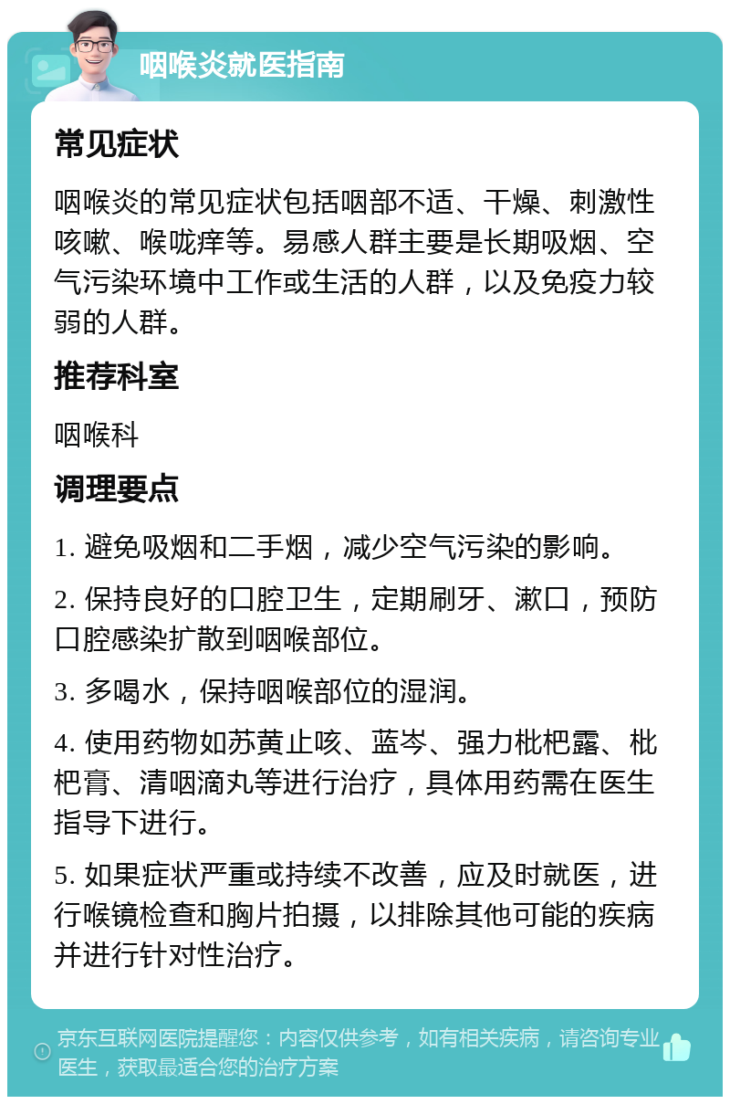 咽喉炎就医指南 常见症状 咽喉炎的常见症状包括咽部不适、干燥、刺激性咳嗽、喉咙痒等。易感人群主要是长期吸烟、空气污染环境中工作或生活的人群，以及免疫力较弱的人群。 推荐科室 咽喉科 调理要点 1. 避免吸烟和二手烟，减少空气污染的影响。 2. 保持良好的口腔卫生，定期刷牙、漱口，预防口腔感染扩散到咽喉部位。 3. 多喝水，保持咽喉部位的湿润。 4. 使用药物如苏黄止咳、蓝岑、强力枇杷露、枇杷膏、清咽滴丸等进行治疗，具体用药需在医生指导下进行。 5. 如果症状严重或持续不改善，应及时就医，进行喉镜检查和胸片拍摄，以排除其他可能的疾病并进行针对性治疗。