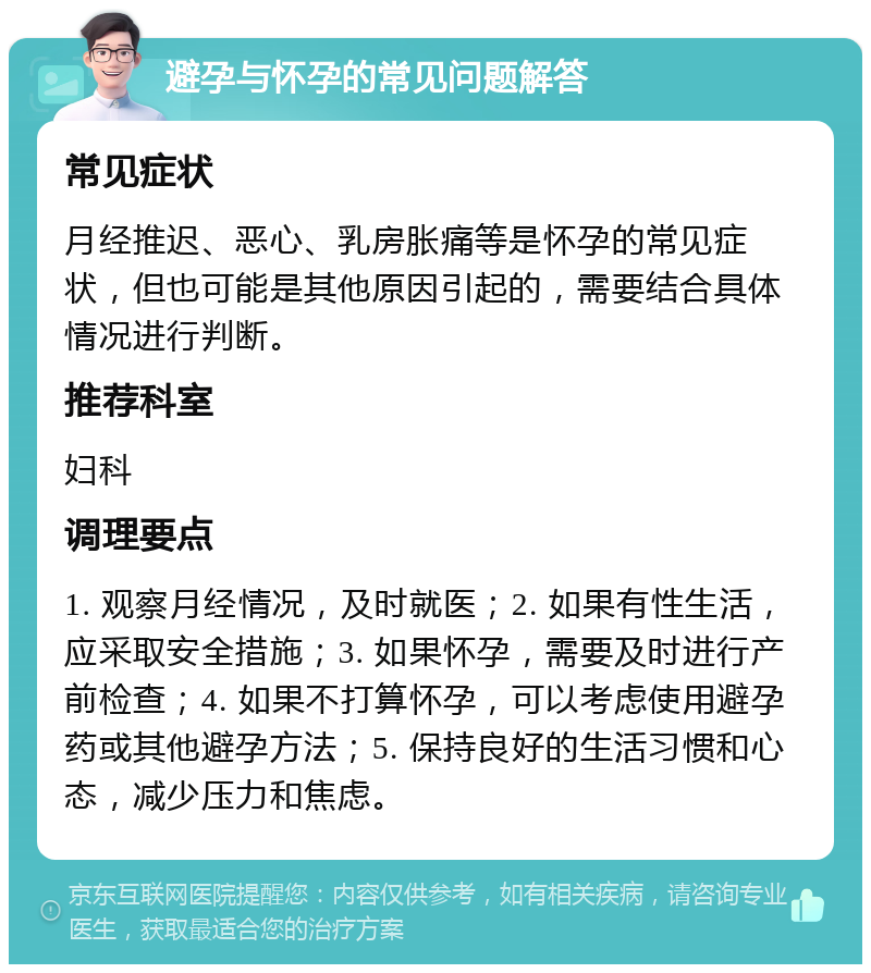 避孕与怀孕的常见问题解答 常见症状 月经推迟、恶心、乳房胀痛等是怀孕的常见症状，但也可能是其他原因引起的，需要结合具体情况进行判断。 推荐科室 妇科 调理要点 1. 观察月经情况，及时就医；2. 如果有性生活，应采取安全措施；3. 如果怀孕，需要及时进行产前检查；4. 如果不打算怀孕，可以考虑使用避孕药或其他避孕方法；5. 保持良好的生活习惯和心态，减少压力和焦虑。