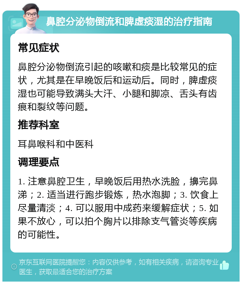 鼻腔分泌物倒流和脾虚痰湿的治疗指南 常见症状 鼻腔分泌物倒流引起的咳嗽和痰是比较常见的症状，尤其是在早晚饭后和运动后。同时，脾虚痰湿也可能导致满头大汗、小腿和脚凉、舌头有齿痕和裂纹等问题。 推荐科室 耳鼻喉科和中医科 调理要点 1. 注意鼻腔卫生，早晚饭后用热水洗脸，擤完鼻涕；2. 适当进行跑步锻炼，热水泡脚；3. 饮食上尽量清淡；4. 可以服用中成药来缓解症状；5. 如果不放心，可以拍个胸片以排除支气管炎等疾病的可能性。