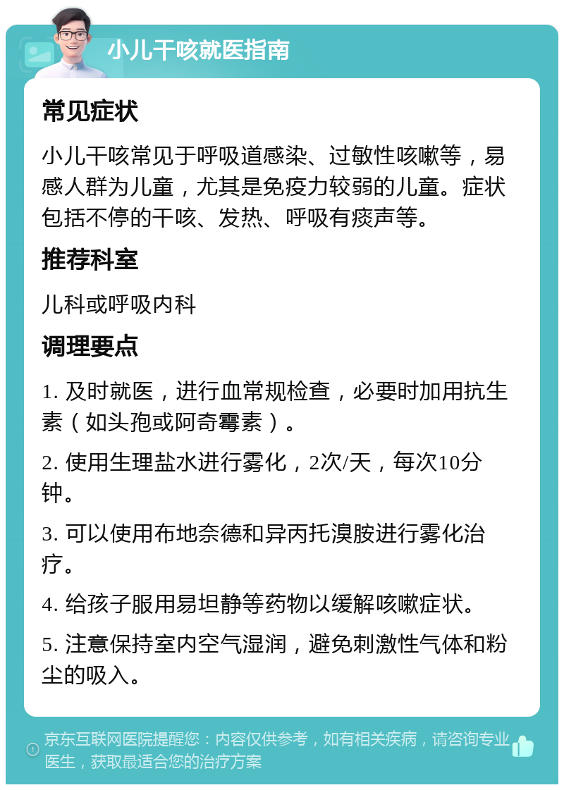 小儿干咳就医指南 常见症状 小儿干咳常见于呼吸道感染、过敏性咳嗽等，易感人群为儿童，尤其是免疫力较弱的儿童。症状包括不停的干咳、发热、呼吸有痰声等。 推荐科室 儿科或呼吸内科 调理要点 1. 及时就医，进行血常规检查，必要时加用抗生素（如头孢或阿奇霉素）。 2. 使用生理盐水进行雾化，2次/天，每次10分钟。 3. 可以使用布地奈德和异丙托溴胺进行雾化治疗。 4. 给孩子服用易坦静等药物以缓解咳嗽症状。 5. 注意保持室内空气湿润，避免刺激性气体和粉尘的吸入。