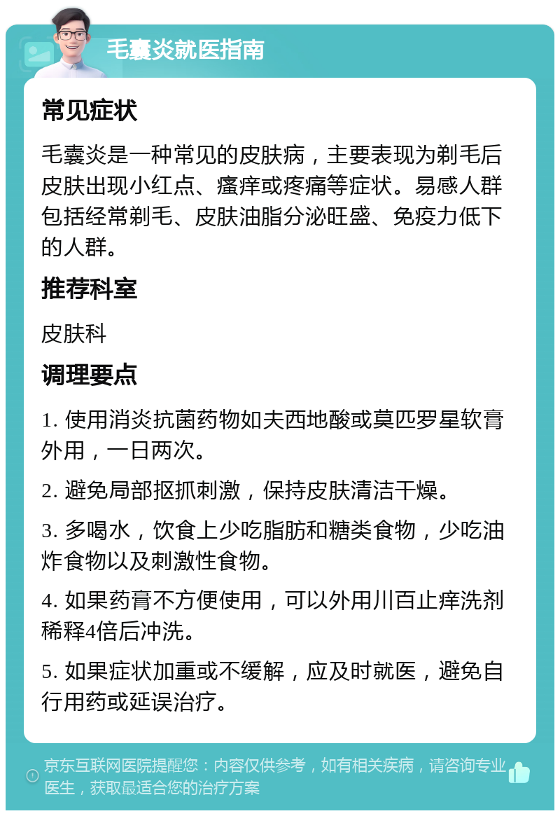 毛囊炎就医指南 常见症状 毛囊炎是一种常见的皮肤病，主要表现为剃毛后皮肤出现小红点、瘙痒或疼痛等症状。易感人群包括经常剃毛、皮肤油脂分泌旺盛、免疫力低下的人群。 推荐科室 皮肤科 调理要点 1. 使用消炎抗菌药物如夫西地酸或莫匹罗星软膏外用，一日两次。 2. 避免局部抠抓刺激，保持皮肤清洁干燥。 3. 多喝水，饮食上少吃脂肪和糖类食物，少吃油炸食物以及刺激性食物。 4. 如果药膏不方便使用，可以外用川百止痒洗剂稀释4倍后冲洗。 5. 如果症状加重或不缓解，应及时就医，避免自行用药或延误治疗。