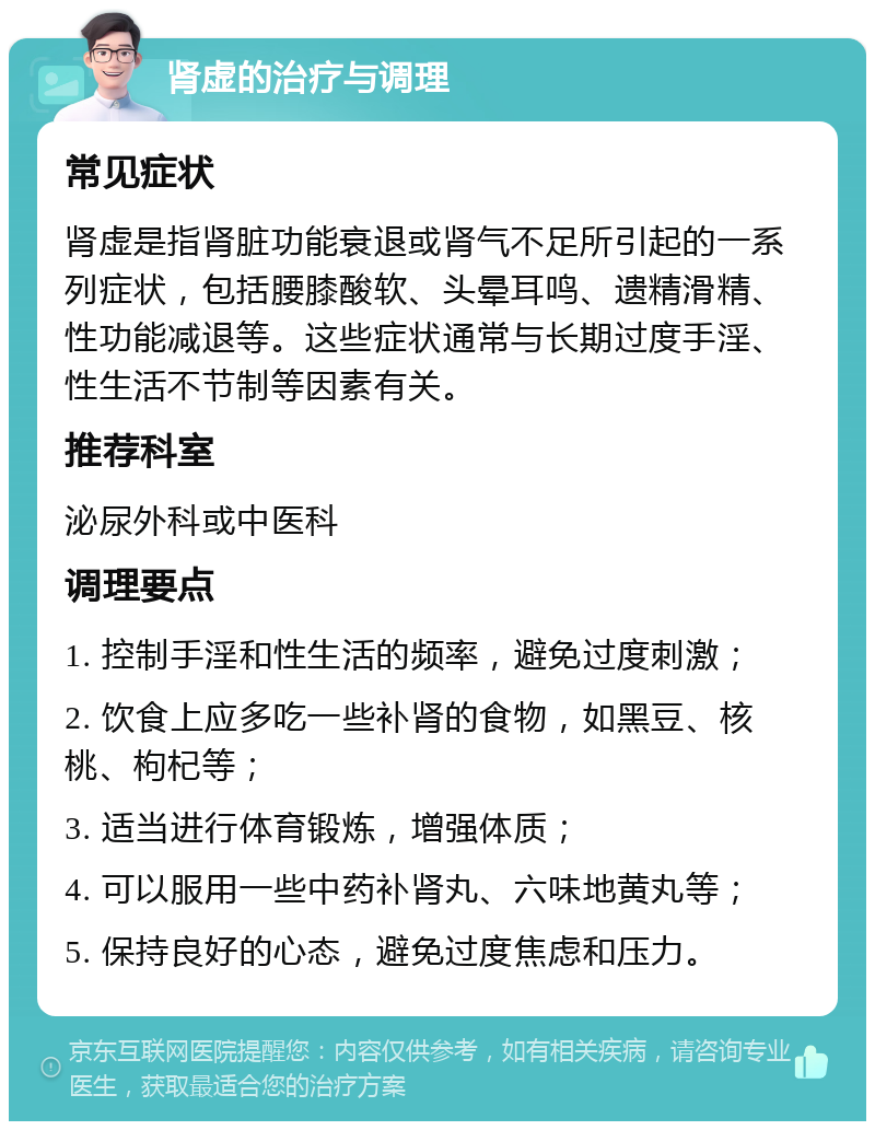 肾虚的治疗与调理 常见症状 肾虚是指肾脏功能衰退或肾气不足所引起的一系列症状，包括腰膝酸软、头晕耳鸣、遗精滑精、性功能减退等。这些症状通常与长期过度手淫、性生活不节制等因素有关。 推荐科室 泌尿外科或中医科 调理要点 1. 控制手淫和性生活的频率，避免过度刺激； 2. 饮食上应多吃一些补肾的食物，如黑豆、核桃、枸杞等； 3. 适当进行体育锻炼，增强体质； 4. 可以服用一些中药补肾丸、六味地黄丸等； 5. 保持良好的心态，避免过度焦虑和压力。