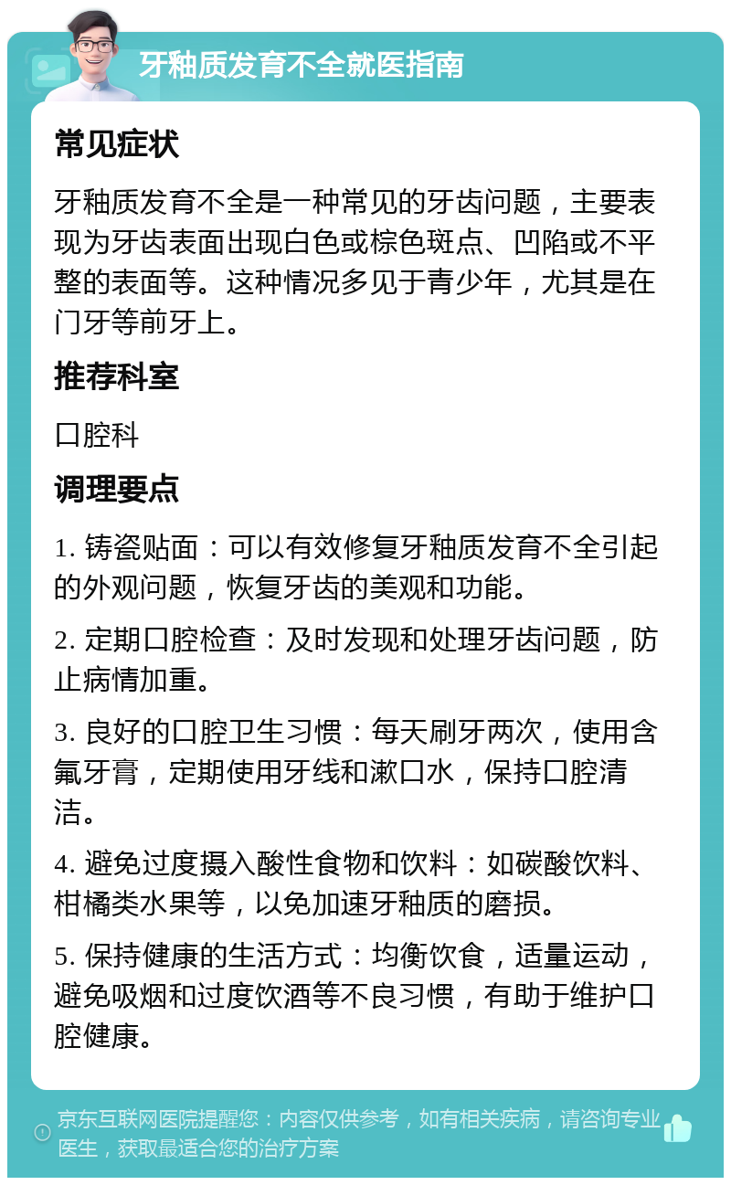 牙釉质发育不全就医指南 常见症状 牙釉质发育不全是一种常见的牙齿问题，主要表现为牙齿表面出现白色或棕色斑点、凹陷或不平整的表面等。这种情况多见于青少年，尤其是在门牙等前牙上。 推荐科室 口腔科 调理要点 1. 铸瓷贴面：可以有效修复牙釉质发育不全引起的外观问题，恢复牙齿的美观和功能。 2. 定期口腔检查：及时发现和处理牙齿问题，防止病情加重。 3. 良好的口腔卫生习惯：每天刷牙两次，使用含氟牙膏，定期使用牙线和漱口水，保持口腔清洁。 4. 避免过度摄入酸性食物和饮料：如碳酸饮料、柑橘类水果等，以免加速牙釉质的磨损。 5. 保持健康的生活方式：均衡饮食，适量运动，避免吸烟和过度饮酒等不良习惯，有助于维护口腔健康。