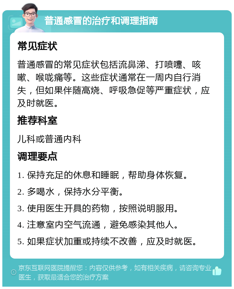 普通感冒的治疗和调理指南 常见症状 普通感冒的常见症状包括流鼻涕、打喷嚏、咳嗽、喉咙痛等。这些症状通常在一周内自行消失，但如果伴随高烧、呼吸急促等严重症状，应及时就医。 推荐科室 儿科或普通内科 调理要点 1. 保持充足的休息和睡眠，帮助身体恢复。 2. 多喝水，保持水分平衡。 3. 使用医生开具的药物，按照说明服用。 4. 注意室内空气流通，避免感染其他人。 5. 如果症状加重或持续不改善，应及时就医。