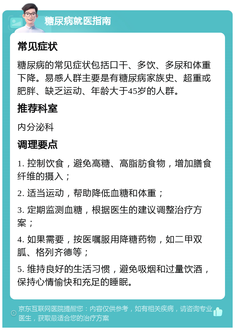 糖尿病就医指南 常见症状 糖尿病的常见症状包括口干、多饮、多尿和体重下降。易感人群主要是有糖尿病家族史、超重或肥胖、缺乏运动、年龄大于45岁的人群。 推荐科室 内分泌科 调理要点 1. 控制饮食，避免高糖、高脂肪食物，增加膳食纤维的摄入； 2. 适当运动，帮助降低血糖和体重； 3. 定期监测血糖，根据医生的建议调整治疗方案； 4. 如果需要，按医嘱服用降糖药物，如二甲双胍、格列齐德等； 5. 维持良好的生活习惯，避免吸烟和过量饮酒，保持心情愉快和充足的睡眠。