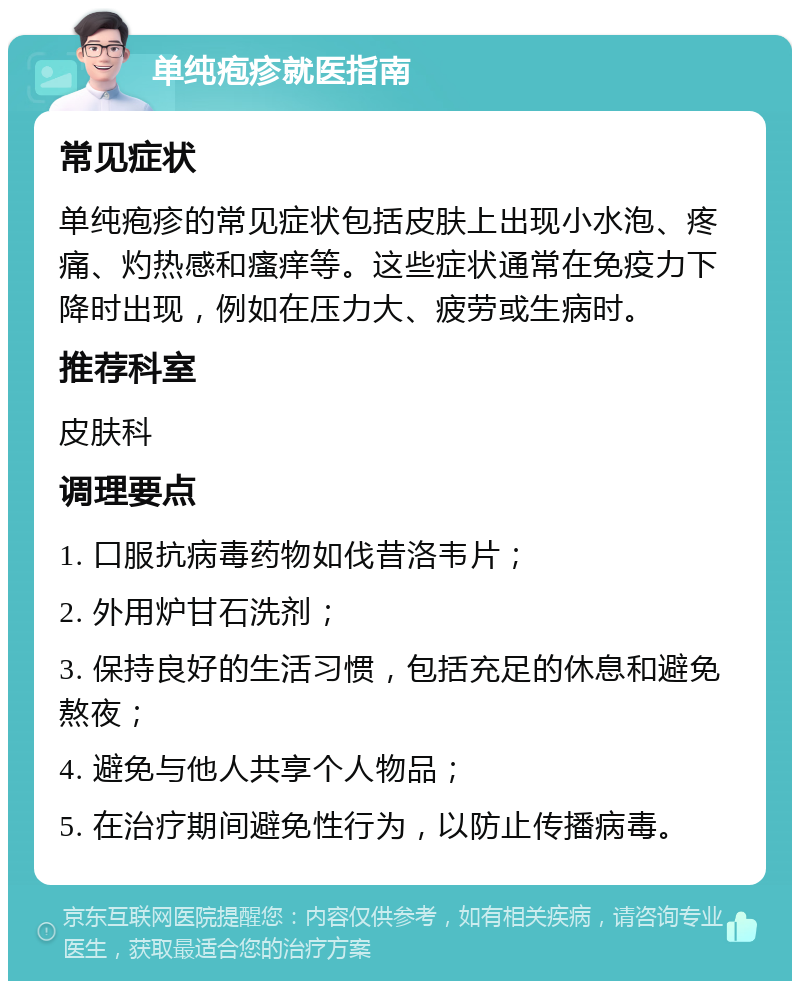 单纯疱疹就医指南 常见症状 单纯疱疹的常见症状包括皮肤上出现小水泡、疼痛、灼热感和瘙痒等。这些症状通常在免疫力下降时出现，例如在压力大、疲劳或生病时。 推荐科室 皮肤科 调理要点 1. 口服抗病毒药物如伐昔洛韦片； 2. 外用炉甘石洗剂； 3. 保持良好的生活习惯，包括充足的休息和避免熬夜； 4. 避免与他人共享个人物品； 5. 在治疗期间避免性行为，以防止传播病毒。