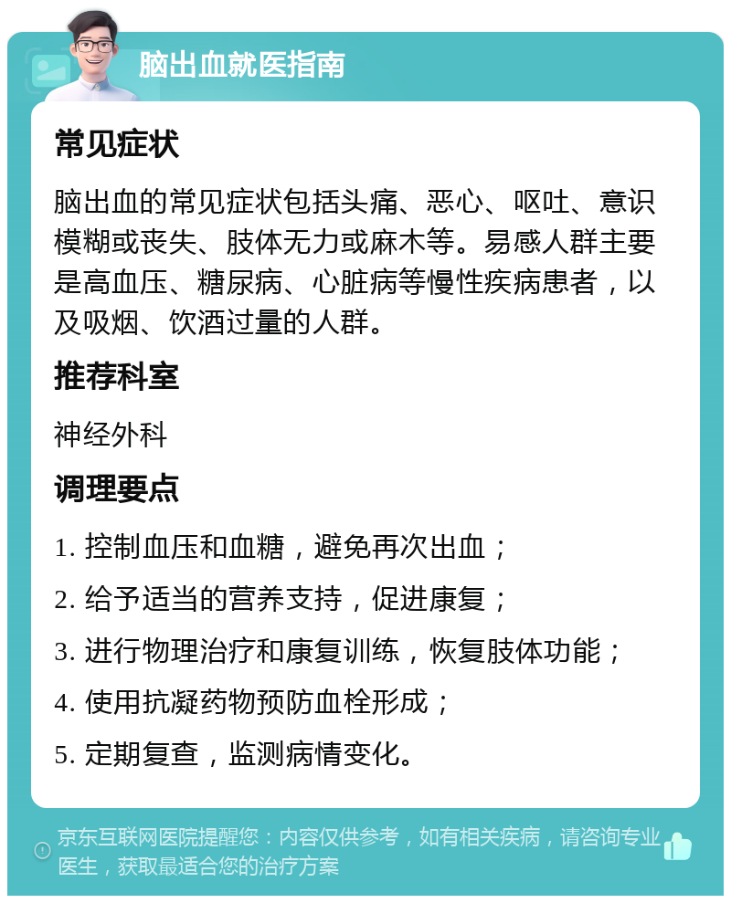 脑出血就医指南 常见症状 脑出血的常见症状包括头痛、恶心、呕吐、意识模糊或丧失、肢体无力或麻木等。易感人群主要是高血压、糖尿病、心脏病等慢性疾病患者，以及吸烟、饮酒过量的人群。 推荐科室 神经外科 调理要点 1. 控制血压和血糖，避免再次出血； 2. 给予适当的营养支持，促进康复； 3. 进行物理治疗和康复训练，恢复肢体功能； 4. 使用抗凝药物预防血栓形成； 5. 定期复查，监测病情变化。