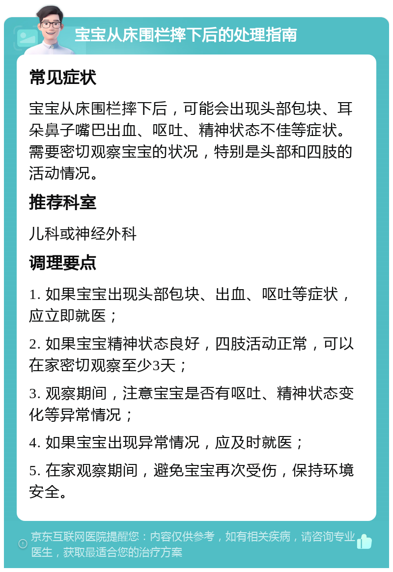 宝宝从床围栏摔下后的处理指南 常见症状 宝宝从床围栏摔下后，可能会出现头部包块、耳朵鼻子嘴巴出血、呕吐、精神状态不佳等症状。需要密切观察宝宝的状况，特别是头部和四肢的活动情况。 推荐科室 儿科或神经外科 调理要点 1. 如果宝宝出现头部包块、出血、呕吐等症状，应立即就医； 2. 如果宝宝精神状态良好，四肢活动正常，可以在家密切观察至少3天； 3. 观察期间，注意宝宝是否有呕吐、精神状态变化等异常情况； 4. 如果宝宝出现异常情况，应及时就医； 5. 在家观察期间，避免宝宝再次受伤，保持环境安全。