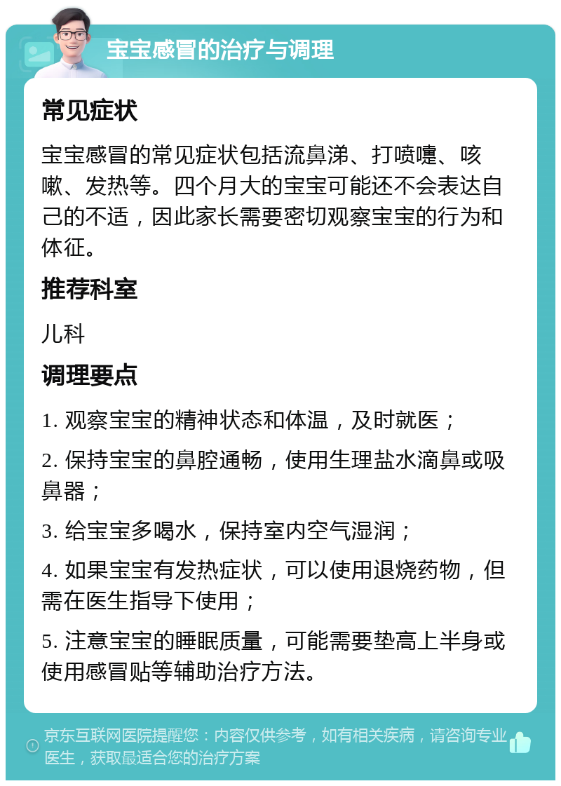 宝宝感冒的治疗与调理 常见症状 宝宝感冒的常见症状包括流鼻涕、打喷嚏、咳嗽、发热等。四个月大的宝宝可能还不会表达自己的不适，因此家长需要密切观察宝宝的行为和体征。 推荐科室 儿科 调理要点 1. 观察宝宝的精神状态和体温，及时就医； 2. 保持宝宝的鼻腔通畅，使用生理盐水滴鼻或吸鼻器； 3. 给宝宝多喝水，保持室内空气湿润； 4. 如果宝宝有发热症状，可以使用退烧药物，但需在医生指导下使用； 5. 注意宝宝的睡眠质量，可能需要垫高上半身或使用感冒贴等辅助治疗方法。