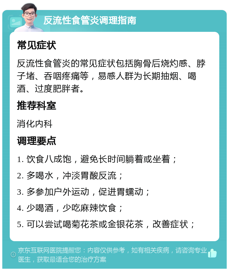 反流性食管炎调理指南 常见症状 反流性食管炎的常见症状包括胸骨后烧灼感、脖子堵、吞咽疼痛等，易感人群为长期抽烟、喝酒、过度肥胖者。 推荐科室 消化内科 调理要点 1. 饮食八成饱，避免长时间躺着或坐着； 2. 多喝水，冲淡胃酸反流； 3. 多参加户外运动，促进胃蠕动； 4. 少喝酒，少吃麻辣饮食； 5. 可以尝试喝菊花茶或金银花茶，改善症状；