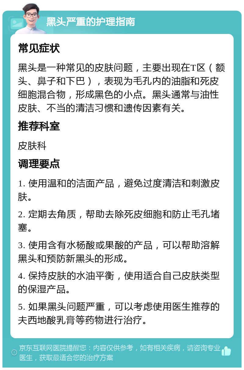 黑头严重的护理指南 常见症状 黑头是一种常见的皮肤问题，主要出现在T区（额头、鼻子和下巴），表现为毛孔内的油脂和死皮细胞混合物，形成黑色的小点。黑头通常与油性皮肤、不当的清洁习惯和遗传因素有关。 推荐科室 皮肤科 调理要点 1. 使用温和的洁面产品，避免过度清洁和刺激皮肤。 2. 定期去角质，帮助去除死皮细胞和防止毛孔堵塞。 3. 使用含有水杨酸或果酸的产品，可以帮助溶解黑头和预防新黑头的形成。 4. 保持皮肤的水油平衡，使用适合自己皮肤类型的保湿产品。 5. 如果黑头问题严重，可以考虑使用医生推荐的夫西地酸乳膏等药物进行治疗。