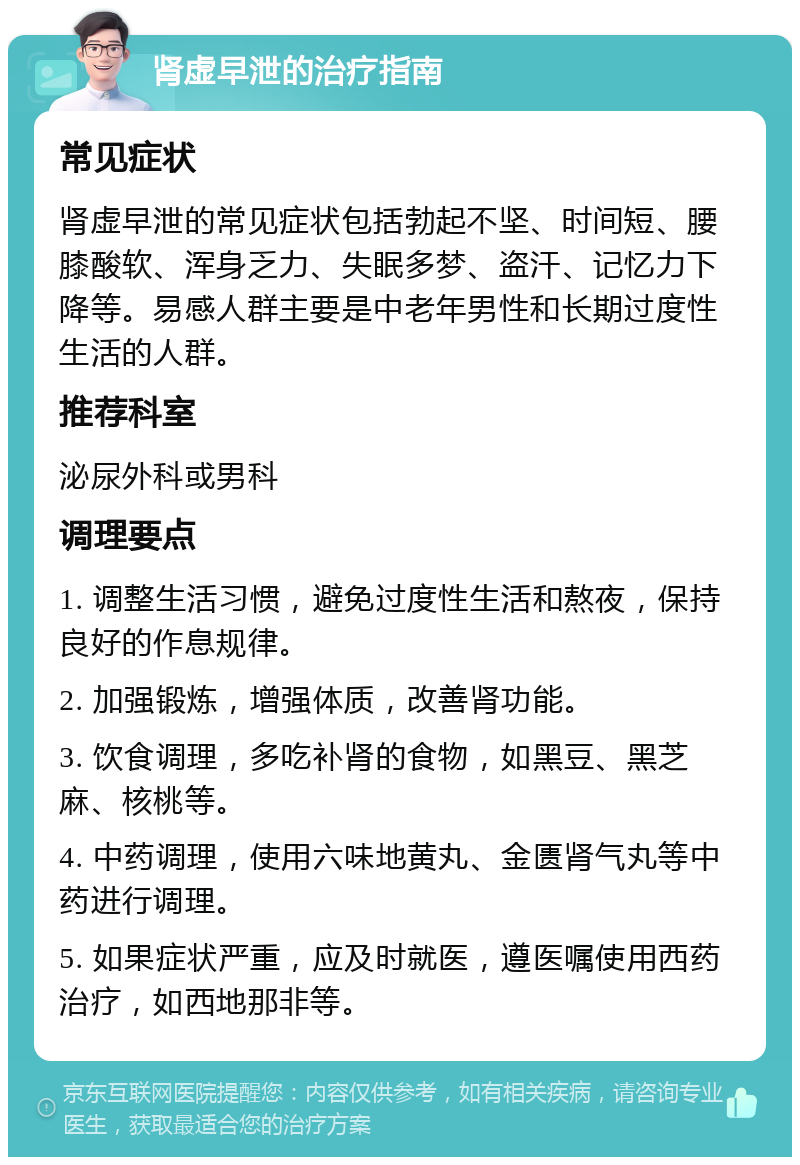 肾虚早泄的治疗指南 常见症状 肾虚早泄的常见症状包括勃起不坚、时间短、腰膝酸软、浑身乏力、失眠多梦、盗汗、记忆力下降等。易感人群主要是中老年男性和长期过度性生活的人群。 推荐科室 泌尿外科或男科 调理要点 1. 调整生活习惯，避免过度性生活和熬夜，保持良好的作息规律。 2. 加强锻炼，增强体质，改善肾功能。 3. 饮食调理，多吃补肾的食物，如黑豆、黑芝麻、核桃等。 4. 中药调理，使用六味地黄丸、金匮肾气丸等中药进行调理。 5. 如果症状严重，应及时就医，遵医嘱使用西药治疗，如西地那非等。