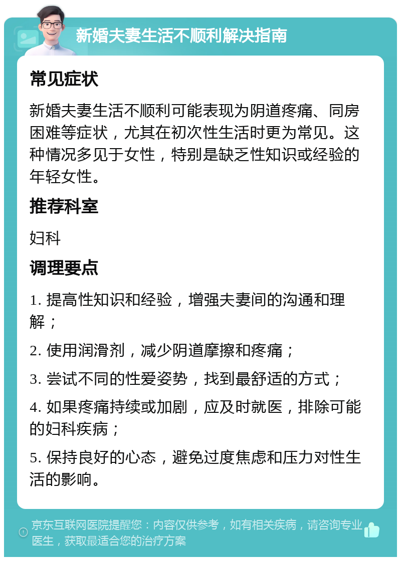 新婚夫妻生活不顺利解决指南 常见症状 新婚夫妻生活不顺利可能表现为阴道疼痛、同房困难等症状，尤其在初次性生活时更为常见。这种情况多见于女性，特别是缺乏性知识或经验的年轻女性。 推荐科室 妇科 调理要点 1. 提高性知识和经验，增强夫妻间的沟通和理解； 2. 使用润滑剂，减少阴道摩擦和疼痛； 3. 尝试不同的性爱姿势，找到最舒适的方式； 4. 如果疼痛持续或加剧，应及时就医，排除可能的妇科疾病； 5. 保持良好的心态，避免过度焦虑和压力对性生活的影响。