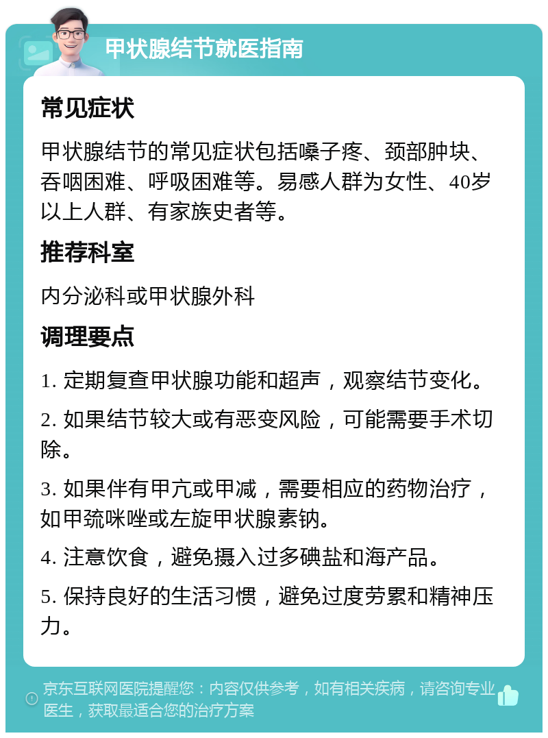 甲状腺结节就医指南 常见症状 甲状腺结节的常见症状包括嗓子疼、颈部肿块、吞咽困难、呼吸困难等。易感人群为女性、40岁以上人群、有家族史者等。 推荐科室 内分泌科或甲状腺外科 调理要点 1. 定期复查甲状腺功能和超声，观察结节变化。 2. 如果结节较大或有恶变风险，可能需要手术切除。 3. 如果伴有甲亢或甲减，需要相应的药物治疗，如甲巯咪唑或左旋甲状腺素钠。 4. 注意饮食，避免摄入过多碘盐和海产品。 5. 保持良好的生活习惯，避免过度劳累和精神压力。