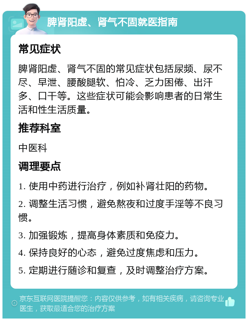 脾肾阳虚、肾气不固就医指南 常见症状 脾肾阳虚、肾气不固的常见症状包括尿频、尿不尽、早泄、腰酸腿软、怕冷、乏力困倦、出汗多、口干等。这些症状可能会影响患者的日常生活和性生活质量。 推荐科室 中医科 调理要点 1. 使用中药进行治疗，例如补肾壮阳的药物。 2. 调整生活习惯，避免熬夜和过度手淫等不良习惯。 3. 加强锻炼，提高身体素质和免疫力。 4. 保持良好的心态，避免过度焦虑和压力。 5. 定期进行随诊和复查，及时调整治疗方案。