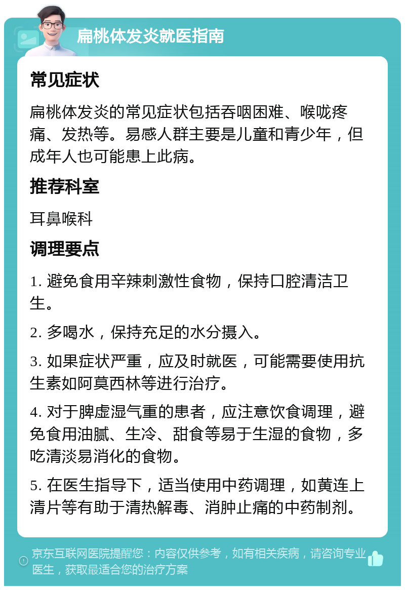 扁桃体发炎就医指南 常见症状 扁桃体发炎的常见症状包括吞咽困难、喉咙疼痛、发热等。易感人群主要是儿童和青少年，但成年人也可能患上此病。 推荐科室 耳鼻喉科 调理要点 1. 避免食用辛辣刺激性食物，保持口腔清洁卫生。 2. 多喝水，保持充足的水分摄入。 3. 如果症状严重，应及时就医，可能需要使用抗生素如阿莫西林等进行治疗。 4. 对于脾虚湿气重的患者，应注意饮食调理，避免食用油腻、生冷、甜食等易于生湿的食物，多吃清淡易消化的食物。 5. 在医生指导下，适当使用中药调理，如黄连上清片等有助于清热解毒、消肿止痛的中药制剂。