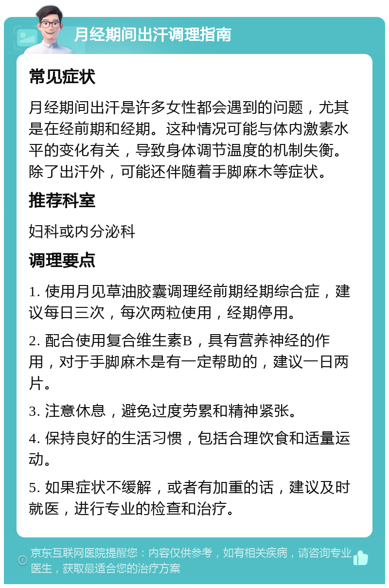 月经期间出汗调理指南 常见症状 月经期间出汗是许多女性都会遇到的问题，尤其是在经前期和经期。这种情况可能与体内激素水平的变化有关，导致身体调节温度的机制失衡。除了出汗外，可能还伴随着手脚麻木等症状。 推荐科室 妇科或内分泌科 调理要点 1. 使用月见草油胶囊调理经前期经期综合症，建议每日三次，每次两粒使用，经期停用。 2. 配合使用复合维生素B，具有营养神经的作用，对于手脚麻木是有一定帮助的，建议一日两片。 3. 注意休息，避免过度劳累和精神紧张。 4. 保持良好的生活习惯，包括合理饮食和适量运动。 5. 如果症状不缓解，或者有加重的话，建议及时就医，进行专业的检查和治疗。