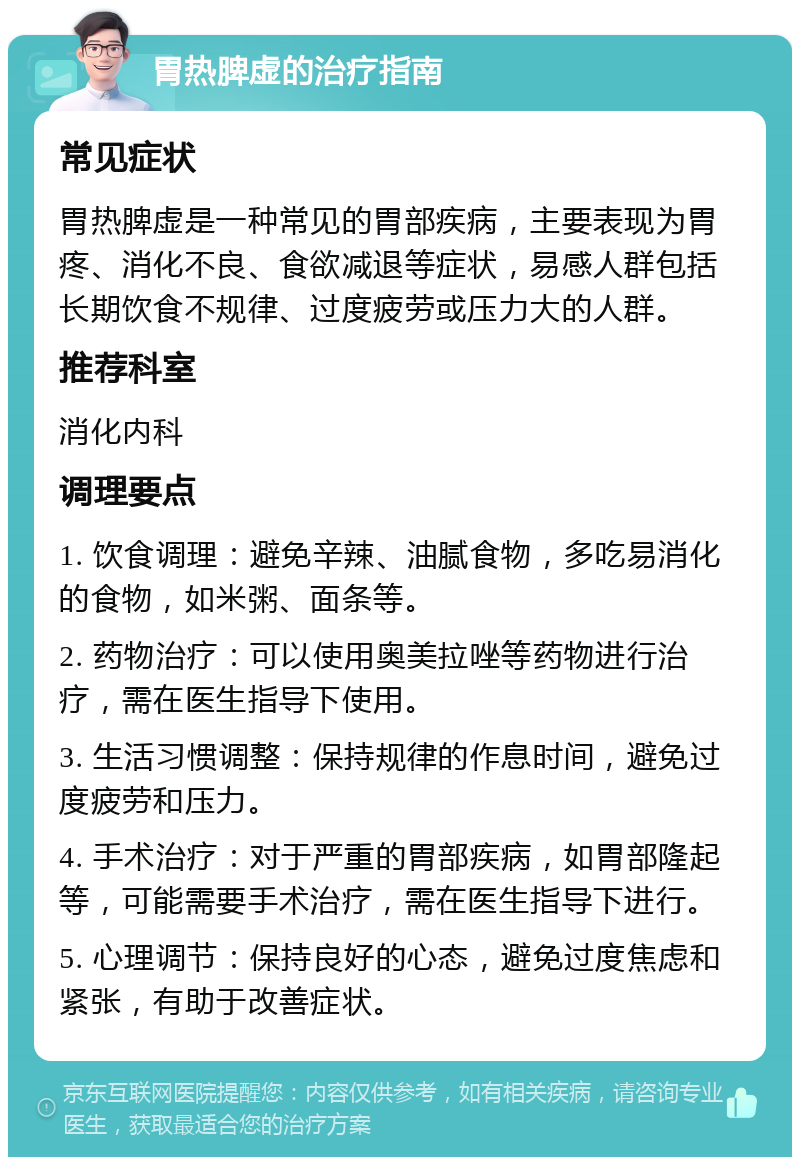 胃热脾虚的治疗指南 常见症状 胃热脾虚是一种常见的胃部疾病，主要表现为胃疼、消化不良、食欲减退等症状，易感人群包括长期饮食不规律、过度疲劳或压力大的人群。 推荐科室 消化内科 调理要点 1. 饮食调理：避免辛辣、油腻食物，多吃易消化的食物，如米粥、面条等。 2. 药物治疗：可以使用奥美拉唑等药物进行治疗，需在医生指导下使用。 3. 生活习惯调整：保持规律的作息时间，避免过度疲劳和压力。 4. 手术治疗：对于严重的胃部疾病，如胃部隆起等，可能需要手术治疗，需在医生指导下进行。 5. 心理调节：保持良好的心态，避免过度焦虑和紧张，有助于改善症状。