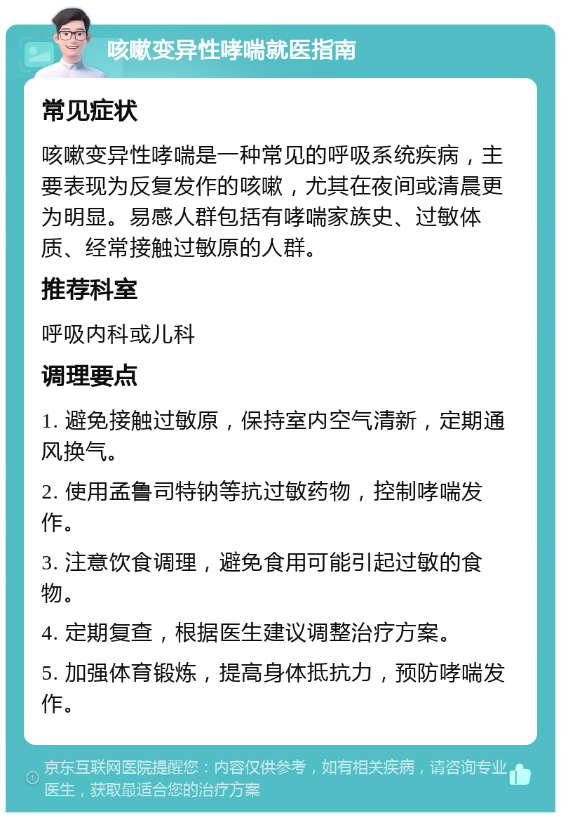 咳嗽变异性哮喘就医指南 常见症状 咳嗽变异性哮喘是一种常见的呼吸系统疾病，主要表现为反复发作的咳嗽，尤其在夜间或清晨更为明显。易感人群包括有哮喘家族史、过敏体质、经常接触过敏原的人群。 推荐科室 呼吸内科或儿科 调理要点 1. 避免接触过敏原，保持室内空气清新，定期通风换气。 2. 使用孟鲁司特钠等抗过敏药物，控制哮喘发作。 3. 注意饮食调理，避免食用可能引起过敏的食物。 4. 定期复查，根据医生建议调整治疗方案。 5. 加强体育锻炼，提高身体抵抗力，预防哮喘发作。