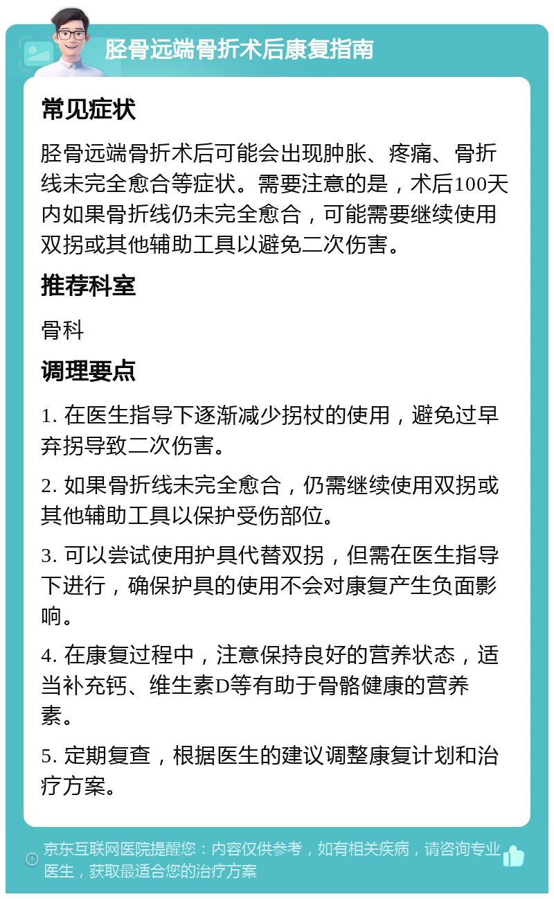 胫骨远端骨折术后康复指南 常见症状 胫骨远端骨折术后可能会出现肿胀、疼痛、骨折线未完全愈合等症状。需要注意的是，术后100天内如果骨折线仍未完全愈合，可能需要继续使用双拐或其他辅助工具以避免二次伤害。 推荐科室 骨科 调理要点 1. 在医生指导下逐渐减少拐杖的使用，避免过早弃拐导致二次伤害。 2. 如果骨折线未完全愈合，仍需继续使用双拐或其他辅助工具以保护受伤部位。 3. 可以尝试使用护具代替双拐，但需在医生指导下进行，确保护具的使用不会对康复产生负面影响。 4. 在康复过程中，注意保持良好的营养状态，适当补充钙、维生素D等有助于骨骼健康的营养素。 5. 定期复查，根据医生的建议调整康复计划和治疗方案。