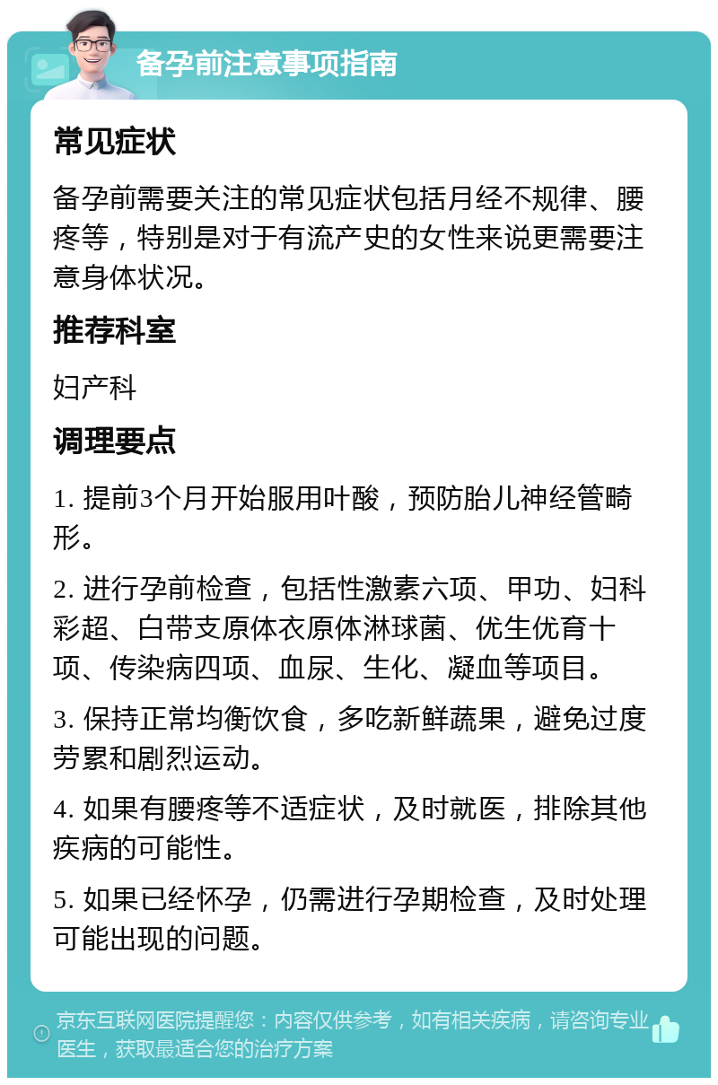 备孕前注意事项指南 常见症状 备孕前需要关注的常见症状包括月经不规律、腰疼等，特别是对于有流产史的女性来说更需要注意身体状况。 推荐科室 妇产科 调理要点 1. 提前3个月开始服用叶酸，预防胎儿神经管畸形。 2. 进行孕前检查，包括性激素六项、甲功、妇科彩超、白带支原体衣原体淋球菌、优生优育十项、传染病四项、血尿、生化、凝血等项目。 3. 保持正常均衡饮食，多吃新鲜蔬果，避免过度劳累和剧烈运动。 4. 如果有腰疼等不适症状，及时就医，排除其他疾病的可能性。 5. 如果已经怀孕，仍需进行孕期检查，及时处理可能出现的问题。