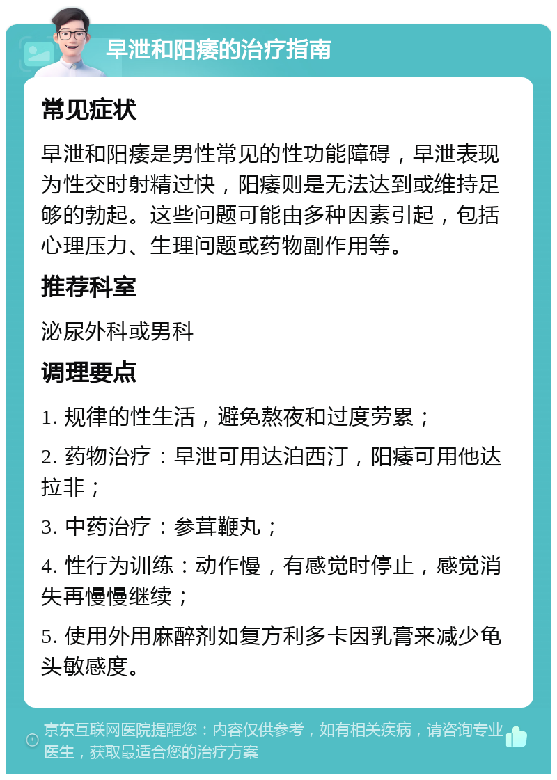 早泄和阳痿的治疗指南 常见症状 早泄和阳痿是男性常见的性功能障碍，早泄表现为性交时射精过快，阳痿则是无法达到或维持足够的勃起。这些问题可能由多种因素引起，包括心理压力、生理问题或药物副作用等。 推荐科室 泌尿外科或男科 调理要点 1. 规律的性生活，避免熬夜和过度劳累； 2. 药物治疗：早泄可用达泊西汀，阳痿可用他达拉非； 3. 中药治疗：参茸鞭丸； 4. 性行为训练：动作慢，有感觉时停止，感觉消失再慢慢继续； 5. 使用外用麻醉剂如复方利多卡因乳膏来减少龟头敏感度。