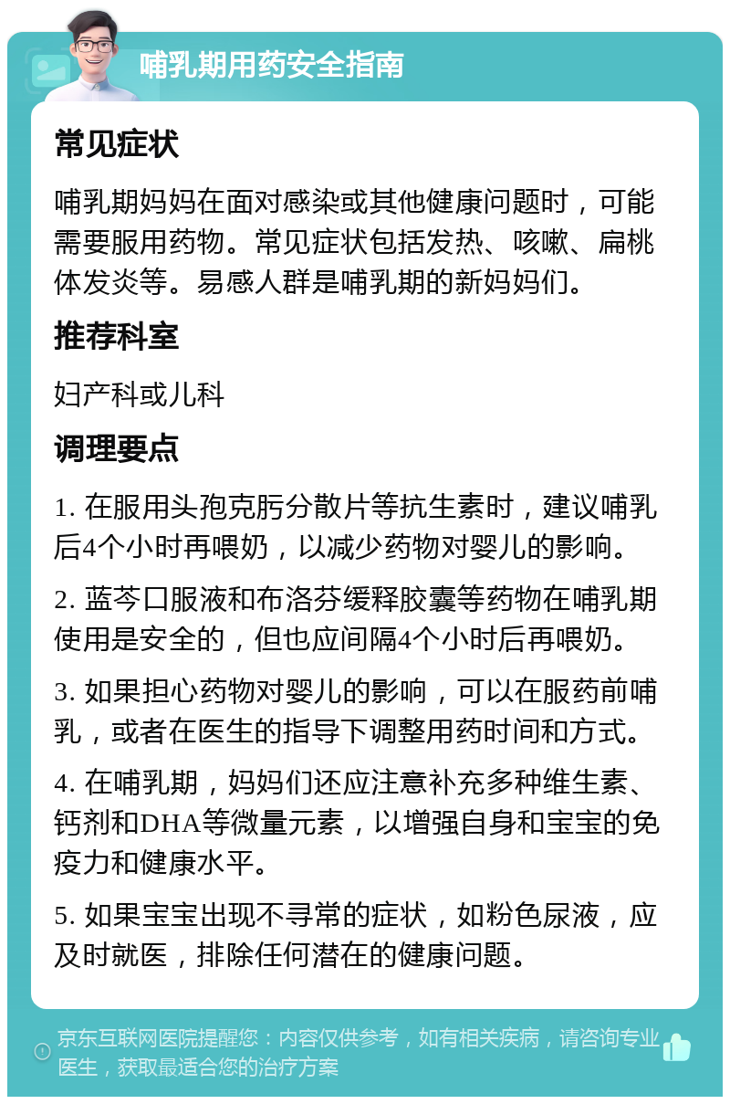 哺乳期用药安全指南 常见症状 哺乳期妈妈在面对感染或其他健康问题时，可能需要服用药物。常见症状包括发热、咳嗽、扁桃体发炎等。易感人群是哺乳期的新妈妈们。 推荐科室 妇产科或儿科 调理要点 1. 在服用头孢克肟分散片等抗生素时，建议哺乳后4个小时再喂奶，以减少药物对婴儿的影响。 2. 蓝芩口服液和布洛芬缓释胶囊等药物在哺乳期使用是安全的，但也应间隔4个小时后再喂奶。 3. 如果担心药物对婴儿的影响，可以在服药前哺乳，或者在医生的指导下调整用药时间和方式。 4. 在哺乳期，妈妈们还应注意补充多种维生素、钙剂和DHA等微量元素，以增强自身和宝宝的免疫力和健康水平。 5. 如果宝宝出现不寻常的症状，如粉色尿液，应及时就医，排除任何潜在的健康问题。