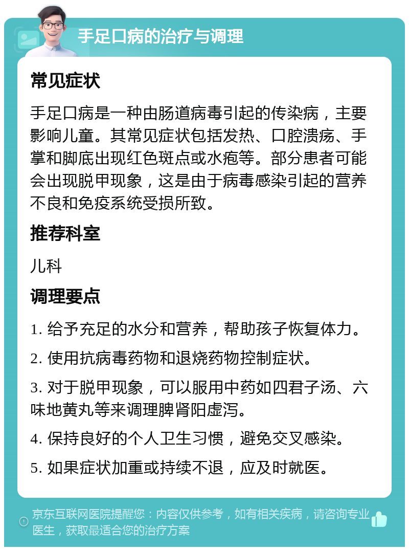 手足口病的治疗与调理 常见症状 手足口病是一种由肠道病毒引起的传染病，主要影响儿童。其常见症状包括发热、口腔溃疡、手掌和脚底出现红色斑点或水疱等。部分患者可能会出现脱甲现象，这是由于病毒感染引起的营养不良和免疫系统受损所致。 推荐科室 儿科 调理要点 1. 给予充足的水分和营养，帮助孩子恢复体力。 2. 使用抗病毒药物和退烧药物控制症状。 3. 对于脱甲现象，可以服用中药如四君子汤、六味地黄丸等来调理脾肾阳虚泻。 4. 保持良好的个人卫生习惯，避免交叉感染。 5. 如果症状加重或持续不退，应及时就医。