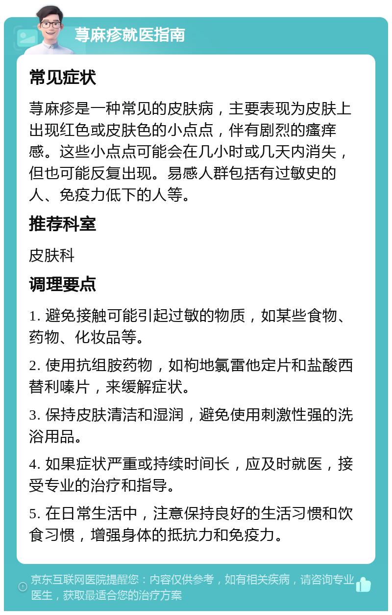 荨麻疹就医指南 常见症状 荨麻疹是一种常见的皮肤病，主要表现为皮肤上出现红色或皮肤色的小点点，伴有剧烈的瘙痒感。这些小点点可能会在几小时或几天内消失，但也可能反复出现。易感人群包括有过敏史的人、免疫力低下的人等。 推荐科室 皮肤科 调理要点 1. 避免接触可能引起过敏的物质，如某些食物、药物、化妆品等。 2. 使用抗组胺药物，如枸地氯雷他定片和盐酸西替利嗪片，来缓解症状。 3. 保持皮肤清洁和湿润，避免使用刺激性强的洗浴用品。 4. 如果症状严重或持续时间长，应及时就医，接受专业的治疗和指导。 5. 在日常生活中，注意保持良好的生活习惯和饮食习惯，增强身体的抵抗力和免疫力。