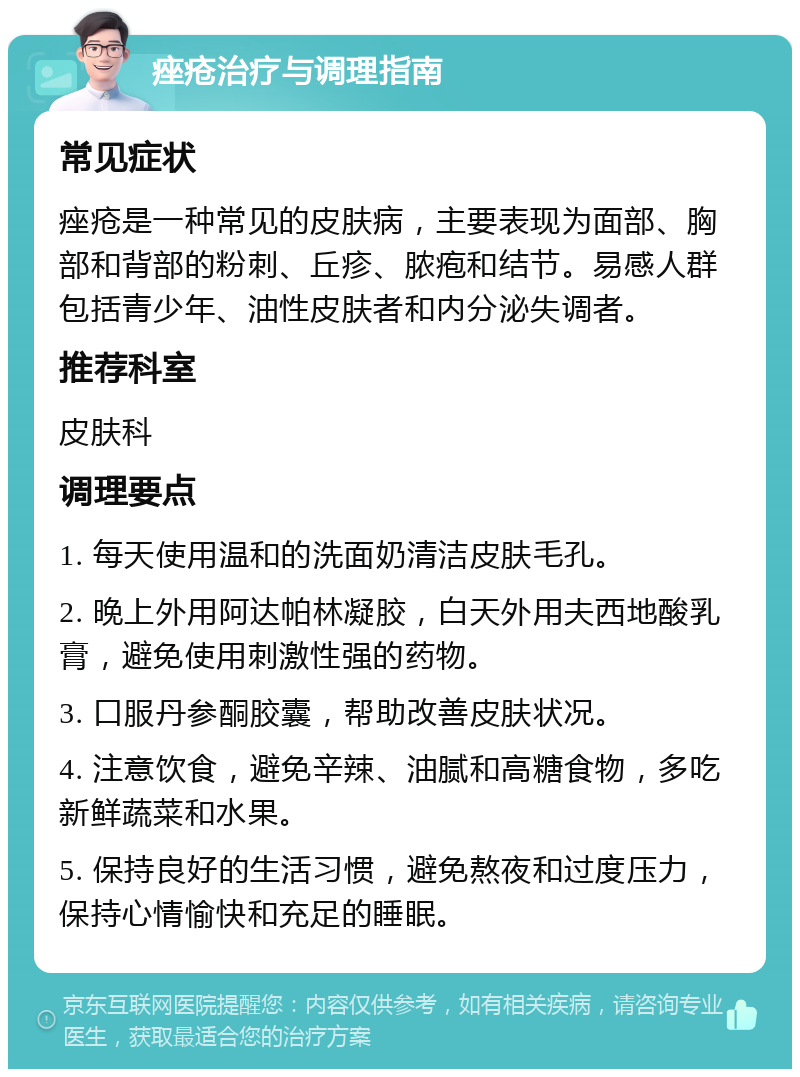 痤疮治疗与调理指南 常见症状 痤疮是一种常见的皮肤病，主要表现为面部、胸部和背部的粉刺、丘疹、脓疱和结节。易感人群包括青少年、油性皮肤者和内分泌失调者。 推荐科室 皮肤科 调理要点 1. 每天使用温和的洗面奶清洁皮肤毛孔。 2. 晚上外用阿达帕林凝胶，白天外用夫西地酸乳膏，避免使用刺激性强的药物。 3. 口服丹参酮胶囊，帮助改善皮肤状况。 4. 注意饮食，避免辛辣、油腻和高糖食物，多吃新鲜蔬菜和水果。 5. 保持良好的生活习惯，避免熬夜和过度压力，保持心情愉快和充足的睡眠。