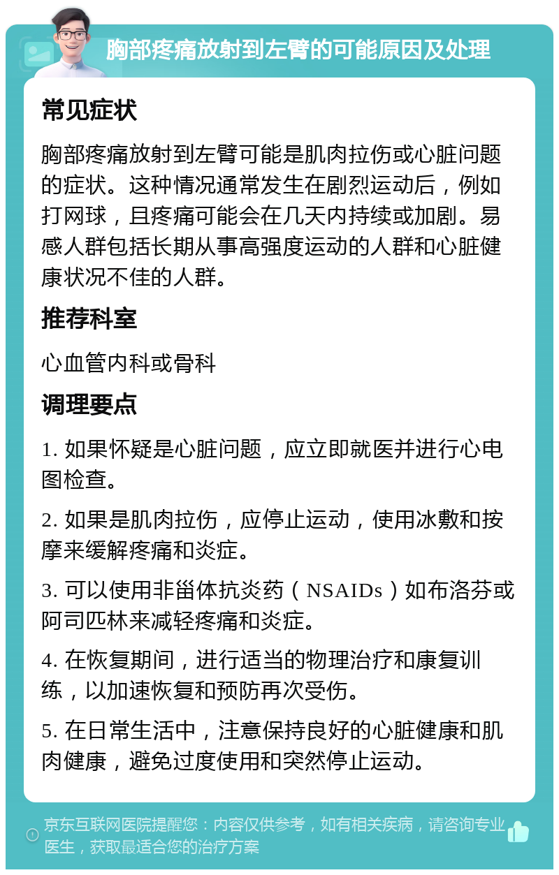 胸部疼痛放射到左臂的可能原因及处理 常见症状 胸部疼痛放射到左臂可能是肌肉拉伤或心脏问题的症状。这种情况通常发生在剧烈运动后，例如打网球，且疼痛可能会在几天内持续或加剧。易感人群包括长期从事高强度运动的人群和心脏健康状况不佳的人群。 推荐科室 心血管内科或骨科 调理要点 1. 如果怀疑是心脏问题，应立即就医并进行心电图检查。 2. 如果是肌肉拉伤，应停止运动，使用冰敷和按摩来缓解疼痛和炎症。 3. 可以使用非甾体抗炎药（NSAIDs）如布洛芬或阿司匹林来减轻疼痛和炎症。 4. 在恢复期间，进行适当的物理治疗和康复训练，以加速恢复和预防再次受伤。 5. 在日常生活中，注意保持良好的心脏健康和肌肉健康，避免过度使用和突然停止运动。