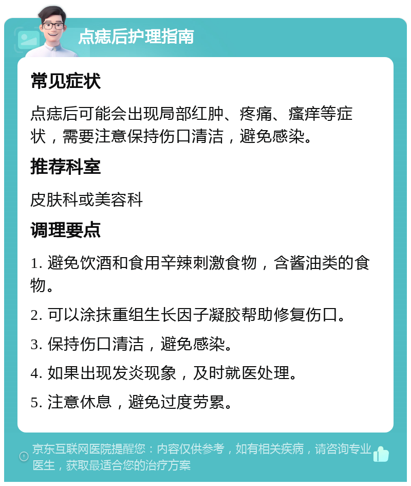 点痣后护理指南 常见症状 点痣后可能会出现局部红肿、疼痛、瘙痒等症状，需要注意保持伤口清洁，避免感染。 推荐科室 皮肤科或美容科 调理要点 1. 避免饮酒和食用辛辣刺激食物，含酱油类的食物。 2. 可以涂抹重组生长因子凝胶帮助修复伤口。 3. 保持伤口清洁，避免感染。 4. 如果出现发炎现象，及时就医处理。 5. 注意休息，避免过度劳累。