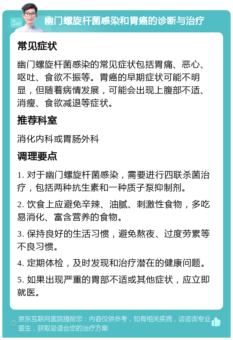 幽门螺旋杆菌感染和胃癌的诊断与治疗 常见症状 幽门螺旋杆菌感染的常见症状包括胃痛、恶心、呕吐、食欲不振等。胃癌的早期症状可能不明显，但随着病情发展，可能会出现上腹部不适、消瘦、食欲减退等症状。 推荐科室 消化内科或胃肠外科 调理要点 1. 对于幽门螺旋杆菌感染，需要进行四联杀菌治疗，包括两种抗生素和一种质子泵抑制剂。 2. 饮食上应避免辛辣、油腻、刺激性食物，多吃易消化、富含营养的食物。 3. 保持良好的生活习惯，避免熬夜、过度劳累等不良习惯。 4. 定期体检，及时发现和治疗潜在的健康问题。 5. 如果出现严重的胃部不适或其他症状，应立即就医。