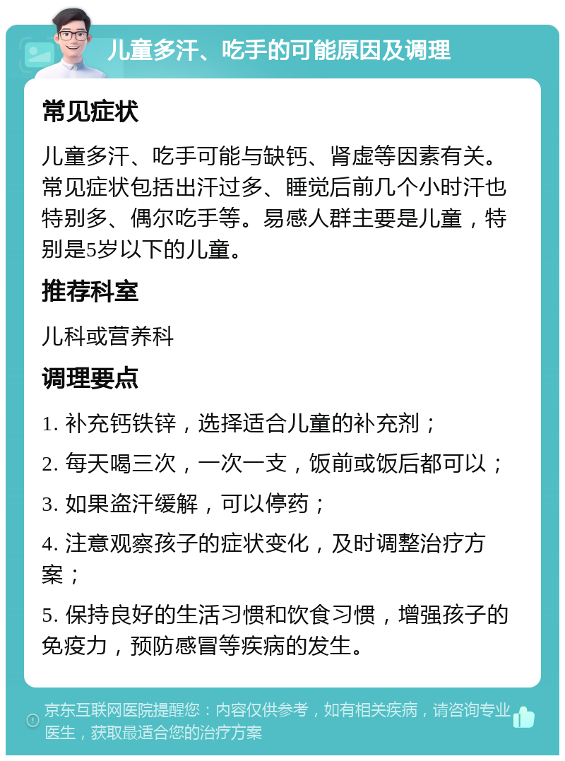 儿童多汗、吃手的可能原因及调理 常见症状 儿童多汗、吃手可能与缺钙、肾虚等因素有关。常见症状包括出汗过多、睡觉后前几个小时汗也特别多、偶尔吃手等。易感人群主要是儿童，特别是5岁以下的儿童。 推荐科室 儿科或营养科 调理要点 1. 补充钙铁锌，选择适合儿童的补充剂； 2. 每天喝三次，一次一支，饭前或饭后都可以； 3. 如果盗汗缓解，可以停药； 4. 注意观察孩子的症状变化，及时调整治疗方案； 5. 保持良好的生活习惯和饮食习惯，增强孩子的免疫力，预防感冒等疾病的发生。