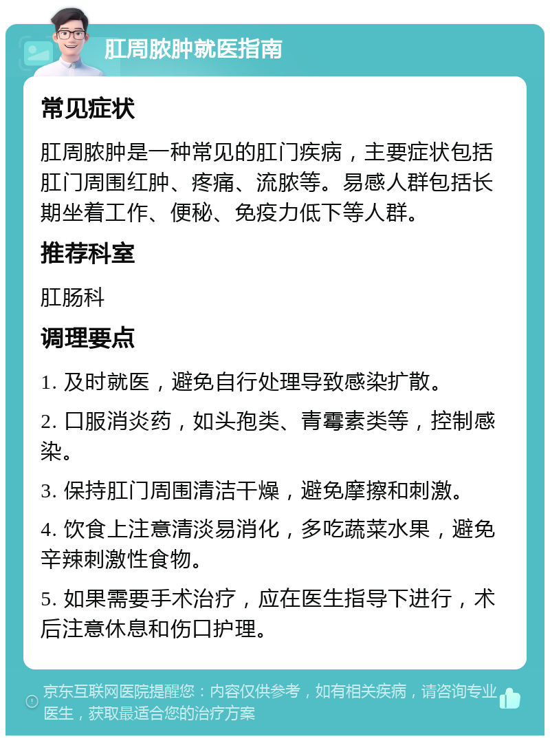 肛周脓肿就医指南 常见症状 肛周脓肿是一种常见的肛门疾病，主要症状包括肛门周围红肿、疼痛、流脓等。易感人群包括长期坐着工作、便秘、免疫力低下等人群。 推荐科室 肛肠科 调理要点 1. 及时就医，避免自行处理导致感染扩散。 2. 口服消炎药，如头孢类、青霉素类等，控制感染。 3. 保持肛门周围清洁干燥，避免摩擦和刺激。 4. 饮食上注意清淡易消化，多吃蔬菜水果，避免辛辣刺激性食物。 5. 如果需要手术治疗，应在医生指导下进行，术后注意休息和伤口护理。