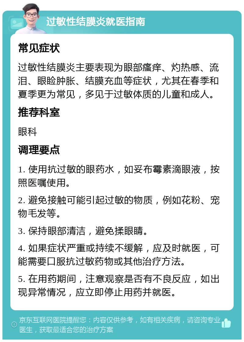 过敏性结膜炎就医指南 常见症状 过敏性结膜炎主要表现为眼部瘙痒、灼热感、流泪、眼睑肿胀、结膜充血等症状，尤其在春季和夏季更为常见，多见于过敏体质的儿童和成人。 推荐科室 眼科 调理要点 1. 使用抗过敏的眼药水，如妥布霉素滴眼液，按照医嘱使用。 2. 避免接触可能引起过敏的物质，例如花粉、宠物毛发等。 3. 保持眼部清洁，避免揉眼睛。 4. 如果症状严重或持续不缓解，应及时就医，可能需要口服抗过敏药物或其他治疗方法。 5. 在用药期间，注意观察是否有不良反应，如出现异常情况，应立即停止用药并就医。