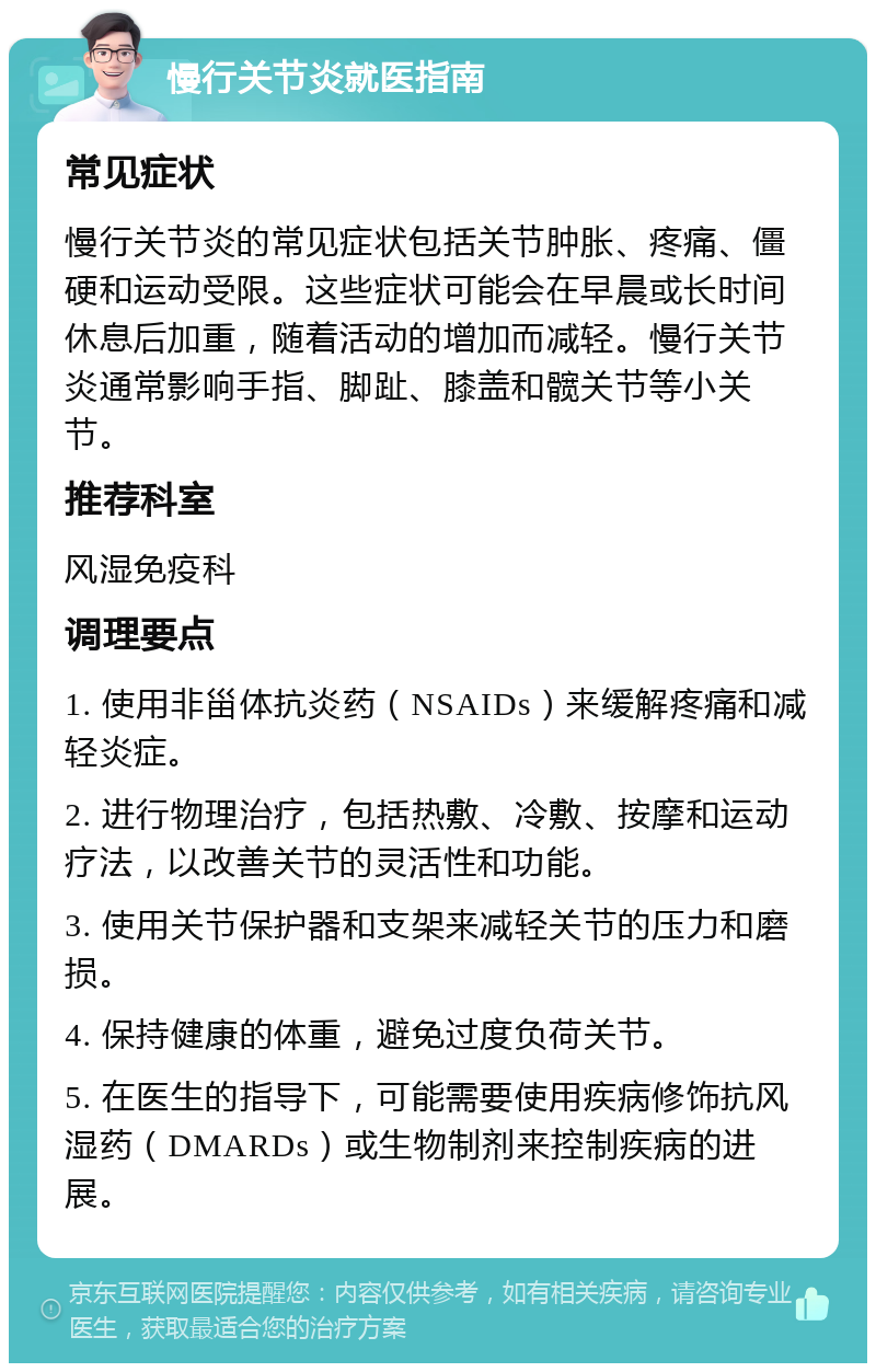 慢行关节炎就医指南 常见症状 慢行关节炎的常见症状包括关节肿胀、疼痛、僵硬和运动受限。这些症状可能会在早晨或长时间休息后加重，随着活动的增加而减轻。慢行关节炎通常影响手指、脚趾、膝盖和髋关节等小关节。 推荐科室 风湿免疫科 调理要点 1. 使用非甾体抗炎药（NSAIDs）来缓解疼痛和减轻炎症。 2. 进行物理治疗，包括热敷、冷敷、按摩和运动疗法，以改善关节的灵活性和功能。 3. 使用关节保护器和支架来减轻关节的压力和磨损。 4. 保持健康的体重，避免过度负荷关节。 5. 在医生的指导下，可能需要使用疾病修饰抗风湿药（DMARDs）或生物制剂来控制疾病的进展。